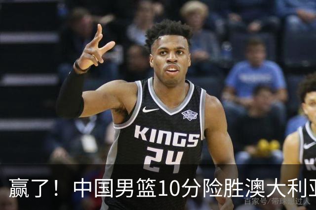 赢了！中国男篮10分险胜澳大利亚，王俊杰23分成关键先生，郭士强放心了
