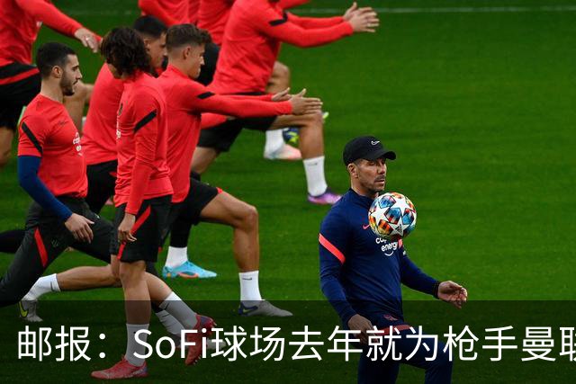 邮报：SoFi球场去年就为枪手曼联友谊赛做准备
